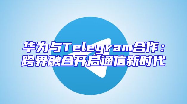 华为与Telegram合作：跨界融合开启通信新时代