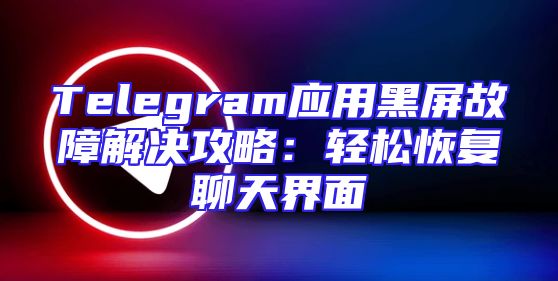 Telegram应用黑屏故障解决攻略：轻松恢复聊天界面