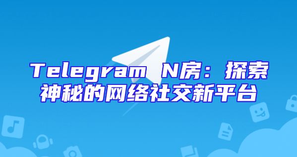 Telegram N房：探索神秘的网络社交新平台