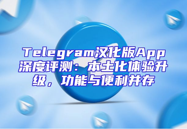 Telegram汉化版App深度评测：本土化体验升级，功能与便利并存