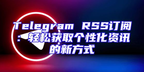 Telegram RSS订阅：轻松获取个性化资讯的新方式