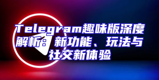 Telegram趣味版深度解析：新功能、玩法与社交新体验