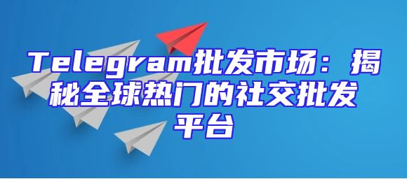 Telegram批发市场：揭秘全球热门的社交批发平台