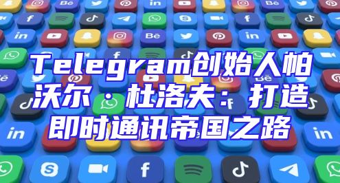 Telegram创始人帕沃尔·杜洛夫：打造即时通讯帝国之路
