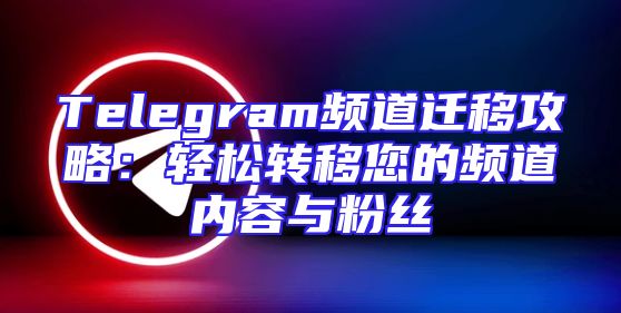 Telegram频道迁移攻略：轻松转移您的频道内容与粉丝