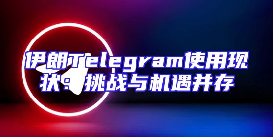 伊朗Telegram使用现状：挑战与机遇并存
