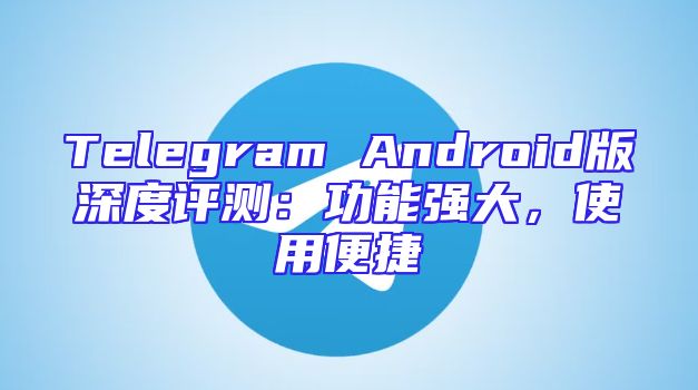 Telegram Android版深度评测：功能强大，使用便捷