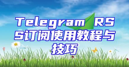 Telegram RSS订阅使用教程与技巧