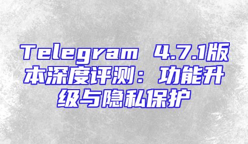 Telegram 4.7.1版本深度评测：功能升级与隐私保护