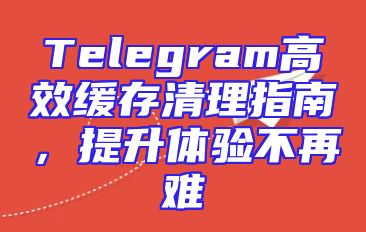 Telegram高效缓存清理指南，提升体验不再难