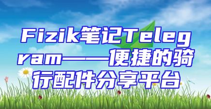 Fizik笔记Telegram——便捷的骑行配件分享平台