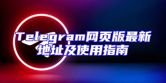 Telegram网页版最新地址及使用指南