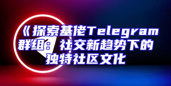 《探索基佬Telegram群组：社交新趋势下的独特社区文化