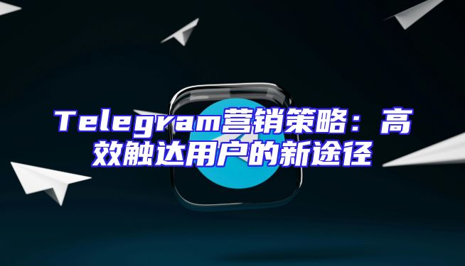 Telegram营销策略：高效触达用户的新途径
