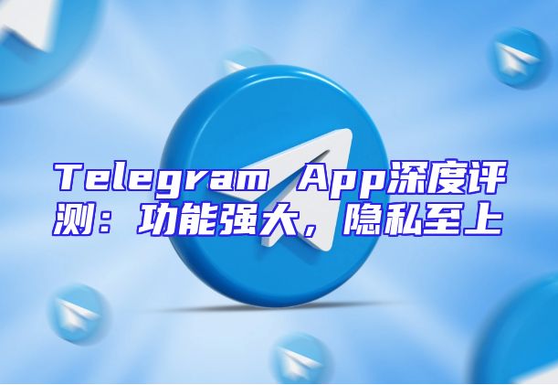 Telegram App深度评测：功能强大，隐私至上