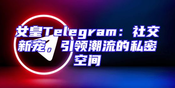 女皇Telegram：社交新宠，引领潮流的私密空间