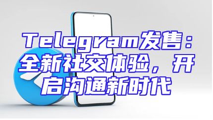 Telegram发售：全新社交体验，开启沟通新时代