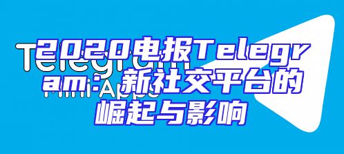 2020电报Telegram：新社交平台的崛起与影响