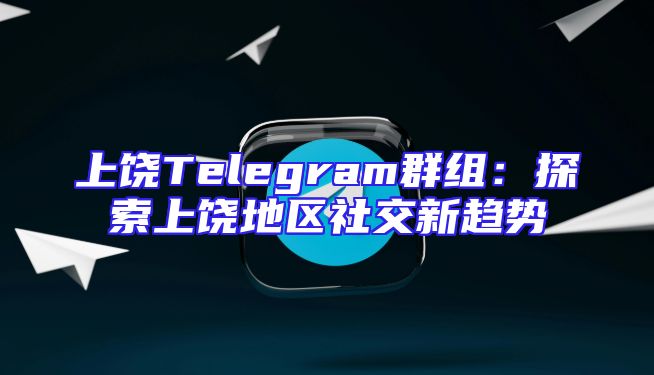 上饶Telegram群组：探索上饶地区社交新趋势