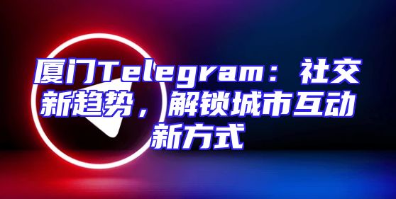 厦门Telegram：社交新趋势，解锁城市互动新方式