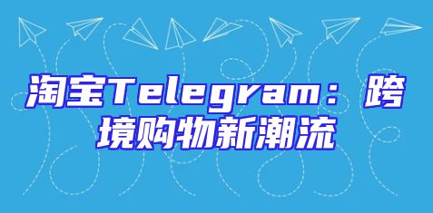 淘宝Telegram：跨境购物新潮流