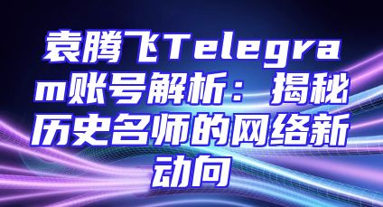 袁腾飞Telegram账号解析：揭秘历史名师的网络新动向