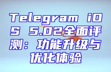 Telegram iOS 5.02全面评测：功能升级与优化体验