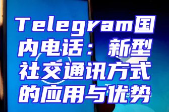 Telegram国内电话：新型社交通讯方式的应用与优势