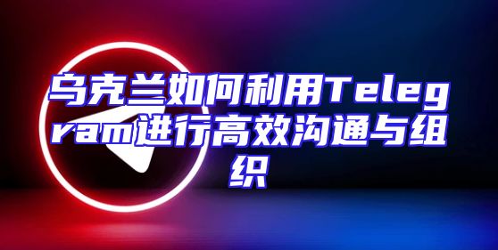乌克兰如何利用Telegram进行高效沟通与组织