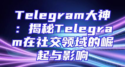 Telegram大神：揭秘Telegram在社交领域的崛起与影响