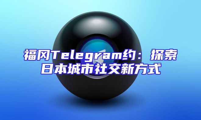 福冈Telegram约：探索日本城市社交新方式