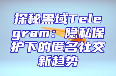 探秘黑域Telegram：隐私保护下的匿名社交新趋势