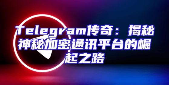 Telegram传奇：揭秘神秘加密通讯平台的崛起之路