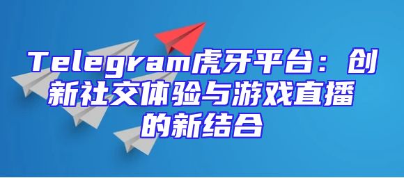 Telegram虎牙平台：创新社交体验与游戏直播的新结合