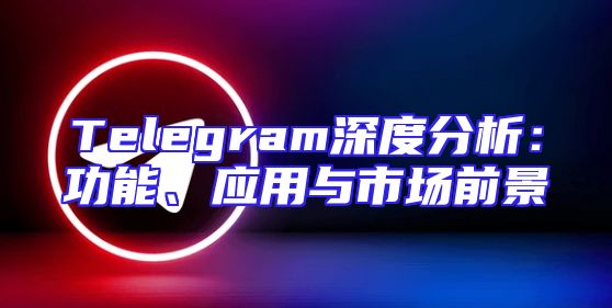 Telegram深度分析：功能、应用与市场前景