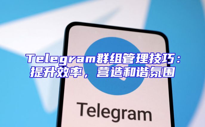 Telegram群组管理技巧：提升效率，营造和谐氛围