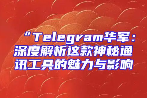 “Telegram华军：深度解析这款神秘通讯工具的魅力与影响
