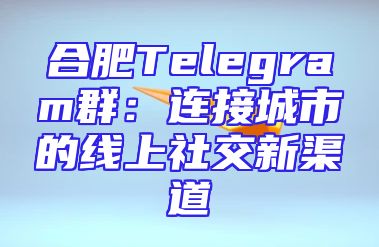 合肥Telegram群：连接城市的线上社交新渠道