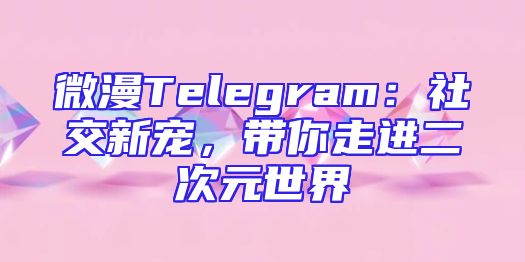 微漫Telegram：社交新宠，带你走进二次元世界