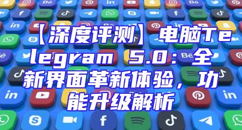 【深度评测】电脑Telegram 5.0：全新界面革新体验，功能升级解析