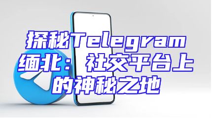 探秘Telegram缅北：社交平台上的神秘之地