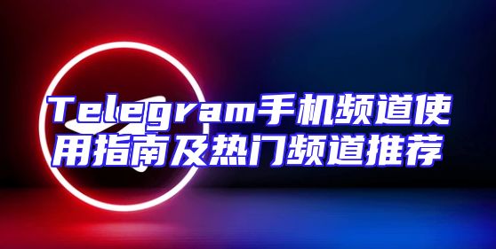 Telegram手机频道使用指南及热门频道推荐