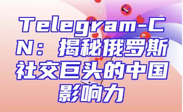 Telegram-CN：揭秘俄罗斯社交巨头的中国影响力