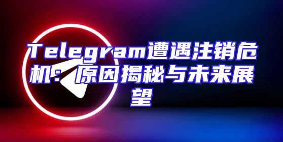 Telegram遭遇注销危机：原因揭秘与未来展望