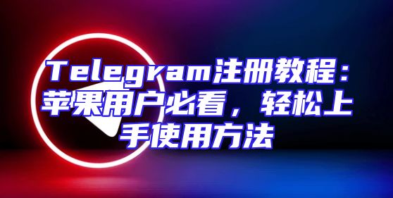 Telegram注册教程：苹果用户必看，轻松上手使用方法