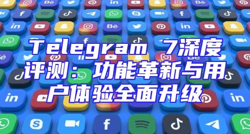 Telegram 7深度评测：功能革新与用户体验全面升级