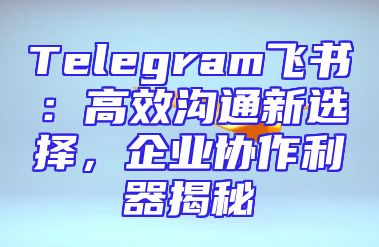 Telegram飞书：高效沟通新选择，企业协作利器揭秘