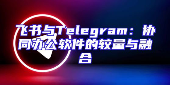 飞书与Telegram：协同办公软件的较量与融合