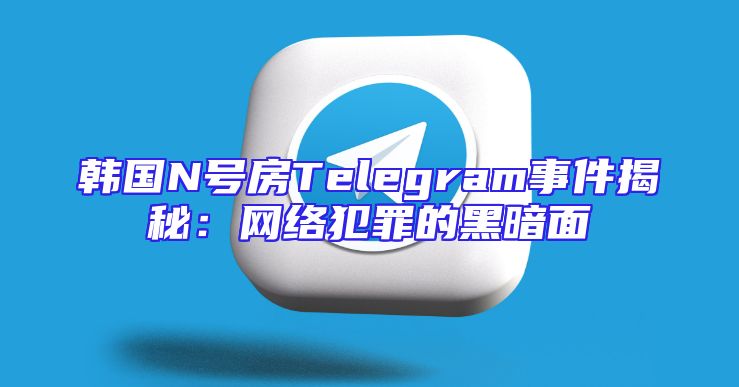 韩国N号房Telegram事件揭秘：网络犯罪的黑暗面