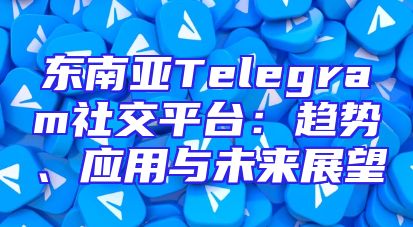 东南亚Telegram社交平台：趋势、应用与未来展望